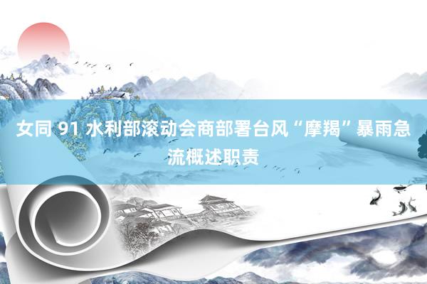 女同 91 水利部滚动会商部署台风“摩羯”暴雨急流概述职责