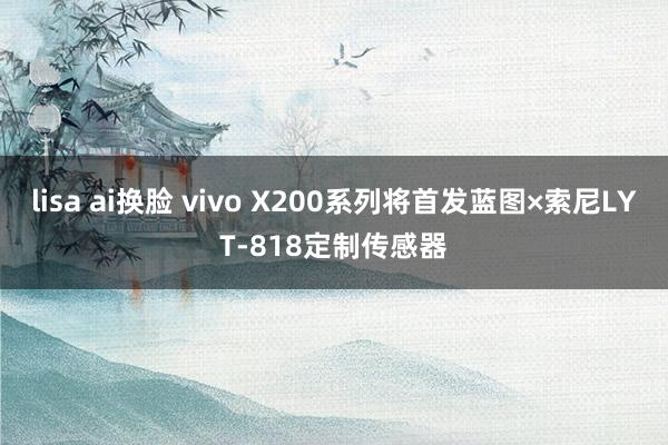 lisa ai换脸 vivo X200系列将首发蓝图×索尼LYT-818定制传感器