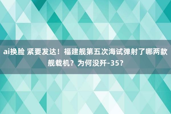 ai换脸 紧要发达！福建舰第五次海试弹射了哪两款舰载机？为何没歼-35？