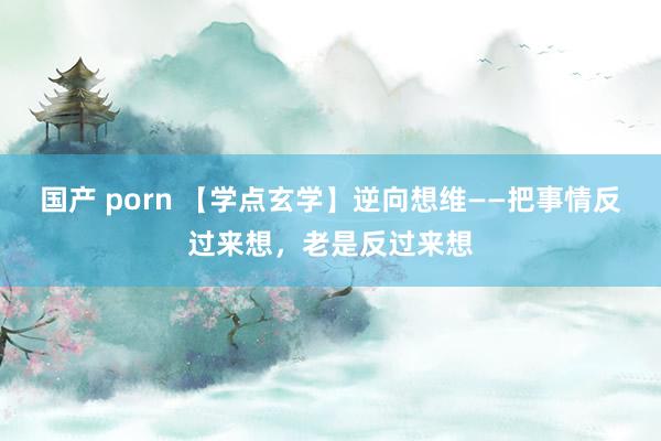 国产 porn 【学点玄学】逆向想维——把事情反过来想，老是反过来想