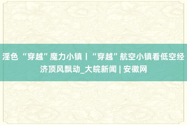 淫色 “穿越”魔力小镇丨“穿越”航空小镇看低空经济顶风飘动_大皖新闻 | 安徽网