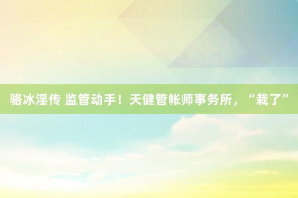 骆冰淫传 监管动手！天健管帐师事务所，“栽了”