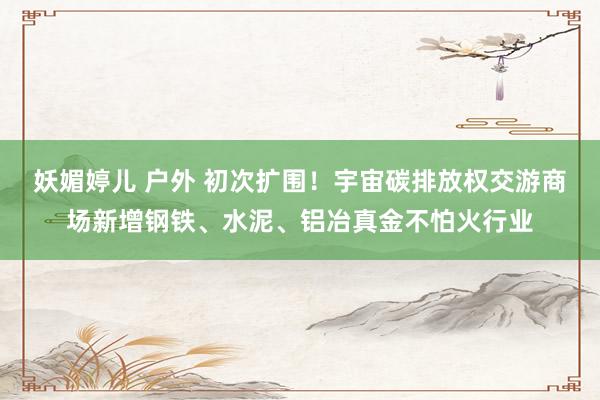 妖媚婷儿 户外 初次扩围！宇宙碳排放权交游商场新增钢铁、水泥、铝冶真金不怕火行业