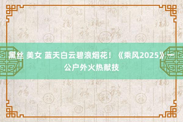 黑丝 美女 蓝天白云碧浪烟花！《乘风2025》一公户外火热献技