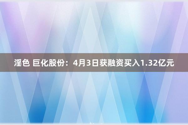 淫色 巨化股份：4月3日获融资买入1.32亿元