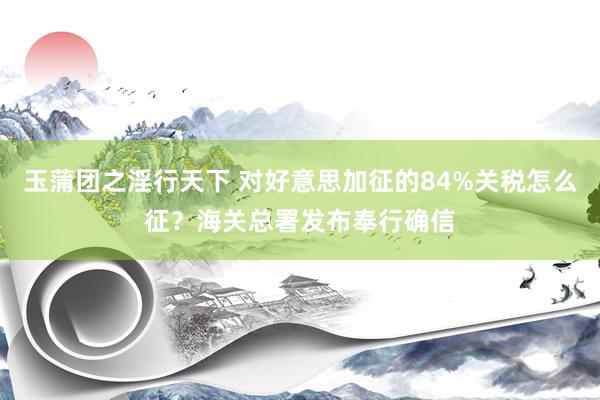 玉蒲团之淫行天下 对好意思加征的84%关税怎么征？海关总署发布奉行确信