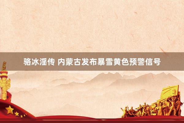 骆冰淫传 内蒙古发布暴雪黄色预警信号