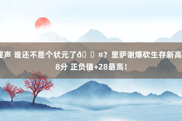 淫声 谁还不是个状元了😤？里萨谢爆砍生存新高38分 正负值+28最高！