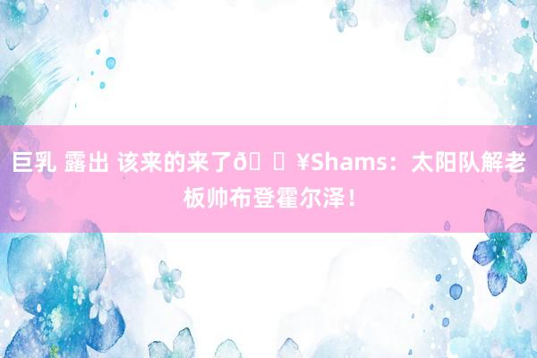 巨乳 露出 该来的来了💥Shams：太阳队解老板帅布登霍尔泽！