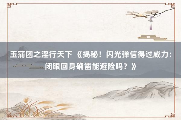 玉蒲团之淫行天下 《揭秘！闪光弹信得过威力：闭眼回身确凿能避险吗？》