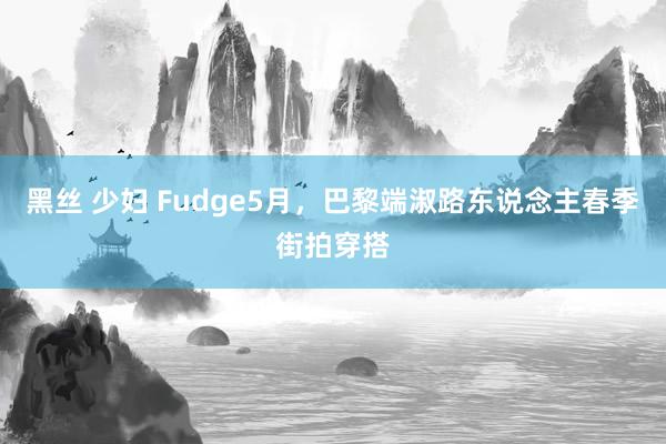 黑丝 少妇 Fudge5月，巴黎端淑路东说念主春季街拍穿搭