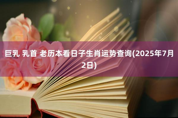 巨乳 乳首 老历本看日子生肖运势查询(2025年7月2日)