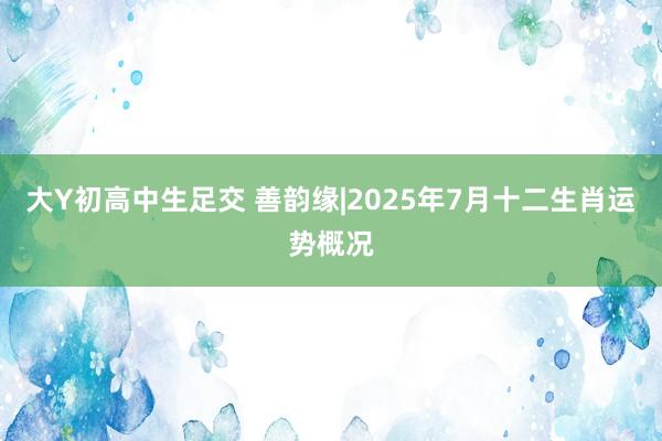 大Y初高中生足交 善韵缘|2025年7月十二生肖运势概况