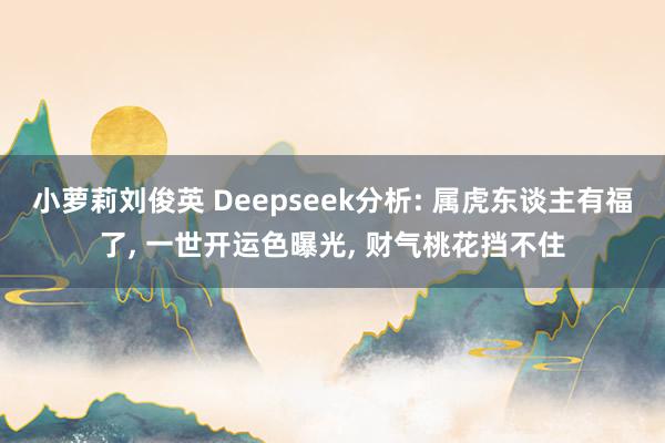 小萝莉刘俊英 Deepseek分析: 属虎东谈主有福了， 一世开运色曝光， 财气桃花挡不住